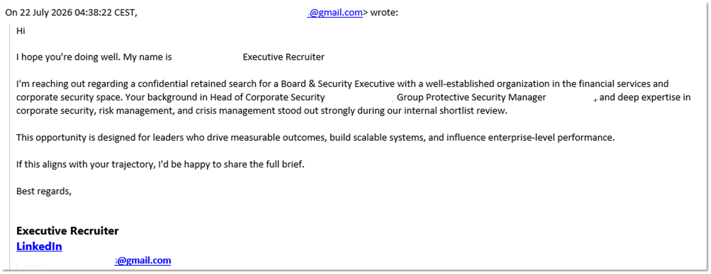 Auf einer E-Mail steht: "Hi, ich hoffe, es geht Ihnen gut. Mein Name ist Executive Recruiter. Ich kontaktiere Sie bezüglich einer vertraulichen Suche nach einem Board & Security Executive bei einer etablierten Organisation im Finanz- und Sicherheitsbereich. Ihr Hintergrund als Head of Corporate Security und Group Protective Security Manager sticht in unserem internen Auswahlprozess hervor. Diese Gelegenheit ist für Führungskräfte gedacht, die messbare Ergebnisse erzielen und Unternehmensleistungen beeinflussen. Beste Grüße, Executive Recruiter."